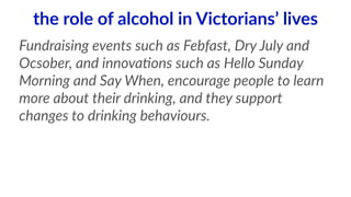 the role of alcohol in Victorians’ lives 
Fundraising events such as Febfast, Dry July and 
Ocsober, and innova<ons such as Hello Sunday 
Morning and Say When, encourage people to learn 
more about their drinking, and they support 
changes to drinking behaviours. 
 