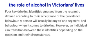 the role of alcohol in Victorians’ lives 
Four key drinking iden11es emerged from the research, 
defined according to their acceptance of the prevalence 
behaviour. A person will usually belong to one segment, and 
behaviour when it comes to drinking. However, an individual 
can transi1on between these iden11es depending on the 
occasion and their circumstances. 
 