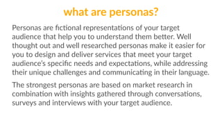 what are personas? 
Personas are fic1onal representa1ons of your target 
audience that help you to understand them beQer. Well 
thought out and well researched personas make it easier for 
you to design and deliver services that meet your target 
audience’s specific needs and expecta1ons, while addressing 
their unique challenges and communica1ng in their language. 
The strongest personas are based on market research in 
combina1on with insights gathered through conversa1ons, 
surveys and interviews with your target audience. 
 