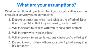 What are your assump;ons? 
What assump1ons do you have about your target audience or the 
product or service you are developing? 
1. Does your target audience need what you’re offering? Does 
it solve a problem that they are looking for help with? 
2. Will they want to engage with you to solve that problem? 
3. Will they pay what you’re asking? 
4. Will they want to access it how and where you’re offering it? 
5. Do you know that they will use your offering in the way that 
it’s intended? 
 