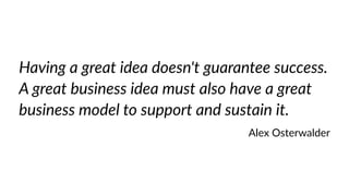 Having a great idea doesn't guarantee success. 
A great business idea must also have a great 
business model to support and sustain it. 
Alex Osterwalder 
 
