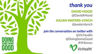 thank you 
DAVID HOOD 
@DavidAHood 
JULIAN WATERS-­‐LYNCH 
@jwaterslynch 
join the conversa1on on twi3er with 
@VicHealth 
@DoingSomeGood 
#VHinnov 
doing 
something good 
