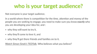 who is your target audience? 
Not everyone is your target audience. 
In a world where there is compe11on for the 1me, aQen1on and money of the 
people you are seeking to engage, you need to make sure you know exactly who 
you are developing your idea for, and : 
• why they will want to try it, 
• why they’ll come to love it, and 
• why they’ll get there friends and families on to it. 
Watch Simon Sinek’s TEDTalk. Who believes what you believe? 
 