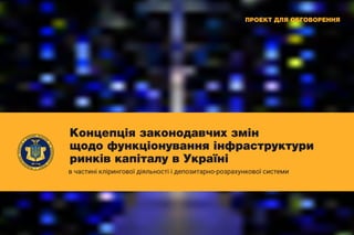 Концепція законодавчих змін
щодо функціонування інфраструктури
ринків капіталу в Україні
в частині клірингової діяльності і депозитарно-розрахункової системи
ПРОЕКТ ДЛЯ ОБГОВОРЕННЯ
 
