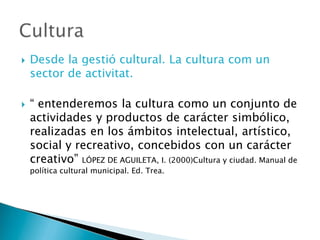  Desde la gestió cultural. La cultura com un
sector de activitat.
 “ entenderemos la cultura como un conjunto de
actividades y productos de carácter simbólico,
realizadas en los ámbitos intelectual, artístico,
social y recreativo, concebidos con un carácter
creativo” LÓPEZ DE AGUILETA, I. (2000)Cultura y ciudad. Manual de
política cultural municipal. Ed. Trea.
 