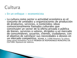  En un enfoque + economicista
 La cultura como sector o actividad económica es el
conjunto de unidades u organizaciones de producción
de productos, servicios, o contenidos-ideas
convencionalmente llamadas culturales que
constituyen un sector de la oferta privada o pública
de bienes, servicios o valores, dirigidos a un mercado
de consumidores, usuarios, clientes, ciudadanos, con
el objetivo de satisfacer sus necesidades o deseos en
un mercado competitivo. ROVIRA, A. (1996) Ponencia “la cultura
como sector económico” en la II TROBADA DE RESPONSABLES MUNICIPALS DE
CULTURA. Diputació de València.
 