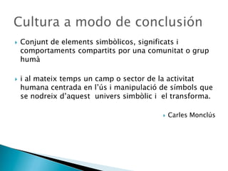  Conjunt de elements simbòlicos, significats i
comportaments compartits por una comunitat o grup
humà
 i al mateix temps un camp o sector de la activitat
humana centrada en l’ús i manipulació de símbols que
se nodreix d’aquest univers simbòlic i el transforma.
 Carles Monclús
 