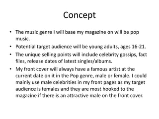 Concept
• The music genre I will base my magazine on will be pop
  music.
• Potential target audience will be young adults, ages 16-21.
• The unique selling points will include celebrity gossips, fact
  files, release dates of latest singles/albums.
• My front cover will always have a famous artist at the
  current date on it in the Pop genre, male or female. I could
  mainly use male celebrities in my front pages as my target
  audience is females and they are most hooked to the
  magazine if there is an attractive male on the front cover.
 