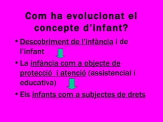Com ha evolucionat el concepte d’infant? Descobriment de l’infància  i de l’infant La  infància com a objecte de protecció  i atenció  (assistencial i educativa) Els  infants com a subjectes de drets 