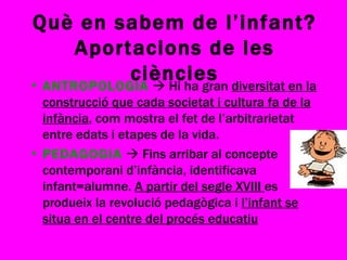 Què en sabem de l’infant? Aportacions de les ciències ANTROPOLOGIA     Hi ha gran  diversitat en la construcció que cada societat i cultura fa de la infància , com mostra el fet de l’arbitrarietat entre edats i etapes de la vida. PEDAGOGIA     Fins arribar al concepte contemporani d’infància, identificava infant=alumne.  A partir del segle XVIII  es produeix la revolució pedagògica i  l’infant se situa en el centre del procés educatiu 