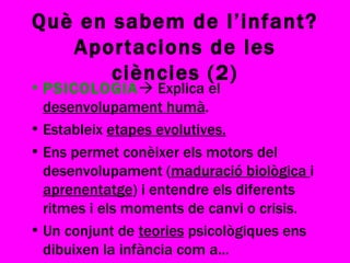 Què en sabem de l’infant? Aportacions de les ciències (2) PSICOLOGIA   Explica el  desenvolupament humà . Estableix  etapes evolutives. Ens permet conèixer els motors del desenvolupament ( maduració biològica  i  aprenentatge ) i entendre els diferents ritmes i els moments de canvi o crisis. Un conjunt de  teories  psicològiques ens dibuixen la infància com a... 