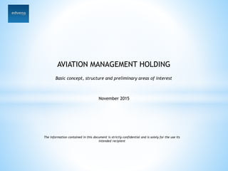 AVIATION MANAGEMENT HOLDING
Basic concept, structure and preliminary areas of interest
November 2015
The information contained in this document is strictly confidential and is solely for the use its
intended recipient
 