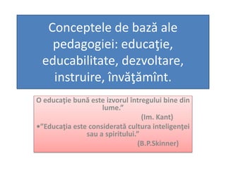 Conceptele de bază ale
pedagogiei: educaţie,
educabilitate, dezvoltare,
instruire, învăţămînt.
O educaţie bună este izvorul întregului bine din
lume.”
(Im. Kant)
•”Educaţia este considerată cultura inteligenţei
sau a spiritului.”
(B.P.Skinner)
 