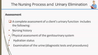 The Nursing Process and Urinary Elimination
Assessment
 A completeassessment of a client’surinary function includes
the following:
• Nursing history
• Physical assessment of the genitourinarysystem
• Hydration status
• Examinationof the urine:(diagnostictests and procedures)
 