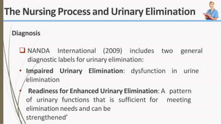 The Nursing Processand UrinaryElimination
Diagnosis
 NANDA International (2009) includes two general
diagnostic labels for urinary elimination:
• Impaired Urinary Elimination: dysfunction in urine
elimination
• Readiness for Enhanced Urinary Elimination: A pattern
sufficient for meeting
of urinary functions that is
elimination needs and can be
strengthened’
 