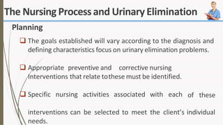 The Nursing Processand UrinaryElimination
Planning
 The goals established will vary according to the diagnosis and
defining characteristics focus on urinary elimination problems.
 Appropriate preventive and corrective nursing
Interventions that relate tothese must be identified.
 Specific nursing activities associated with each of these
interventions can be selected to meet the client’s individual
needs.
 