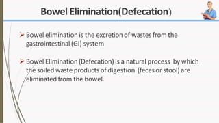 Bowel Elimination(Defecation)
Bowel elimination is the excretionof wastesfrom the
gastrointestinal (GI) system
Bowel Elimination(Defecation) is a natural process by which
the soiled waste products of digestion (fecesor stool) are
eliminatedfrom the bowel.
 