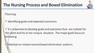 The Nursing Processand BowelElimination
Planning
 Identifyinggoals and expected outcomes
It isimportanttodevelop goalsandoutcomesthat arerealisticfor
the clientandhisor herunique situation. Themajorgoalsfocuson
following
• Maintainor restorenormalbowelelimination pattern.
 
