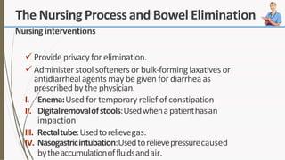 The Nursing Processand Bowel Elimination
Nursing interventions
 Provide privacy for elimination.
 Administer stool softeners or bulk-forminglaxatives or
antidiarrheal agents may be given for diarrhea as
prescribed by the physician.
I. Enema:Used for temporary relief of constipation
II. Digitalremovalofstools:Usedwhenapatienthasan
impaction
III. Rectaltube:Usedtorelievegas.
IV. Nasogastricintubation:Usedtorelievepressurecaused
bytheaccumulationoffluidsandair.
 