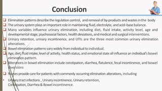Conclusion
 Elimination patternsdescribetheregulation control, andremovalof by-productsandwastesinthe body
 Theurinarysystemplaysanimportant roleinmaintaining fluid,electrolyte, andacid–basebalance.
 Many variables influence urinary elimination, including diet, fluid intake, activity level, age and
developmental stage, psychosocial factors,healthdeviations, andmedicalandsurgicalinterventions.
 Urinary retention, urinary incontinence, and UTIs are the three most common urinary elimination
alterations.
 Bowelelimination patterns varywidelyfromindividual toindividual.
 Age, diet, fluid intake,levelof activity, healthstatus,and emotionalstateall influencean individual’sbowel
elimination pattern.
 Alterations in bowel elimination include constipation, diarrhea, flatulence, fecal incontinence, and bowel
diversions
 Nursesprovidecareforpatients withcommonly occurringelimination alterations, including
• Urinarytractinfections , Urinaryincontinence, Urinaryretention,
Constipation, Diarrhea& Bowelincontinence.
 