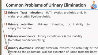 Common Problemsof Urinary Elimination
 Urinary Tract Infections (UTI): cystitis,urethritis,and, in
males, prostatitis, Pyelonephritis.
 Urinary retention: Urinary retention, or inability to
empty the bladder
 Urinary incontinence:Urinary incontinence is the inability
to control,bladder emptying.
 Urinary diversions: Urinary diversion involves the rerouting of the
ureters to the abdominal wall for excretion of urine from the body.
 
