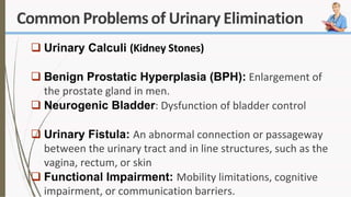 CommonProblemsof Urinary Elimination
 Urinary Calculi (Kidney Stones)
 Benign Prostatic Hyperplasia (BPH): Enlargement of
the prostate gland in men.
 Neurogenic Bladder: Dysfunction of bladder control
 Urinary Fistula: An abnormal connection or passageway
between the urinary tract and in line structures, such as the
vagina, rectum, or skin
 Functional Impairment: Mobility limitations, cognitive
impairment, or communication barriers.
 