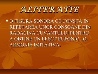 ALITERATIE


O FIGURA SONORA CE CONSTA IN
REPETAREA UNOR CONSOANE DIN
RADACINA CUVANTULUI PENTRU
A OBTINE UN EFECT EUFONIC , O
ARMONIE IMITATIVA.

 