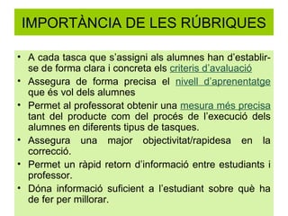 IMPORTÀNCIA DE LES RÚBRIQUES

• A cada tasca que s’assigni als alumnes han d’establir-
  se de forma clara i concreta els criteris d’avaluació
• Assegura de forma precisa el nivell d’aprenentatge
  que és vol dels alumnes
• Permet al professorat obtenir una mesura més precisa
  tant del producte com del procés de l’execució dels
  alumnes en diferents tipus de tasques.
• Assegura una major objectivitat/rapidesa en la
  correcció.
• Permet un ràpid retorn d’informació entre estudiants i
  professor.
• Dóna informació suficient a l’estudiant sobre què ha
  de fer per millorar.
 