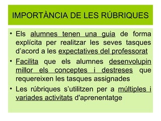 IMPORTÀNCIA DE LES RÚBRIQUES

• Els alumnes tenen una guia de forma
  explícita per realitzar les seves tasques
  d’acord a les expectatives del professorat
• Facilita que els alumnes desenvolupin
  millor els conceptes i destreses que
  requereixen les tasques assignades
• Les rúbriques s’utilitzen per a múltiples i
  variades activitats d'aprenentatge
 