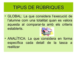 TIPUS DE RÚBRIQUES
• GLOBAL: La que considera l’execució de
  l’alumne com una totalitat quan es valora
  aquesta al comparar-la amb els criteris
  establerts.

• ANALÍTICA: La que considera en forma
  específica cada detall de la tasca a
  realitzar
 
