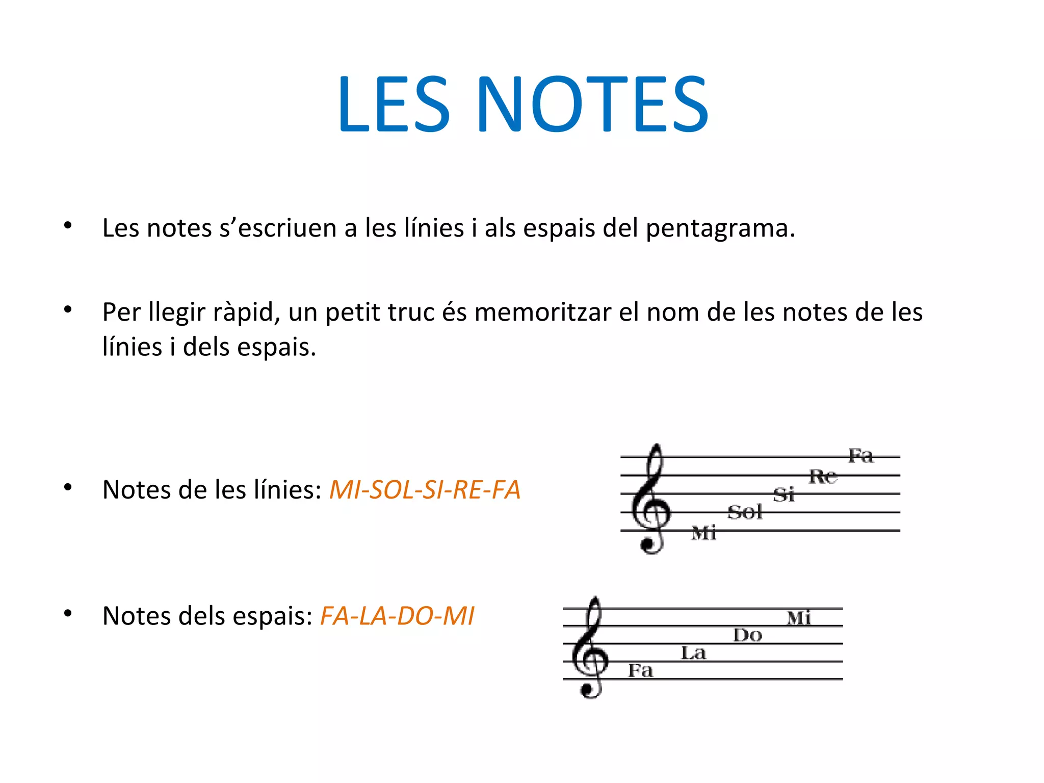 LES NOTES
•   Les notes s’escriuen a les línies i als espais del pentagrama.

•   Per llegir ràpid, un petit truc és memoritzar el nom de les notes de les
    línies i dels espais.



•   Notes de les línies: MI-SOL-SI-RE-FA



•   Notes dels espais: FA-LA-DO-MI
 