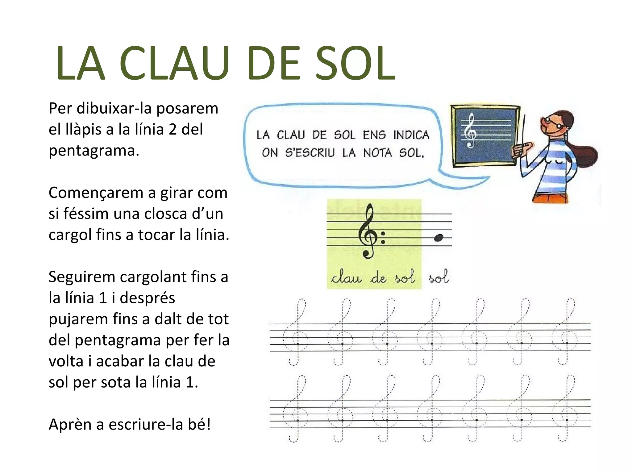 LA CLAU DE SOL
Per dibuixar-la posarem
el llàpis a la línia 2 del
pentagrama.

Començarem a girar com
si féssim una closca d’un
cargol fins a tocar la línia.

Seguirem cargolant fins a
la línia 1 i després
pujarem fins a dalt de tot
del pentagrama per fer la
volta i acabar la clau de
sol per sota la línia 1.

Aprèn a escriure-la bé!
 