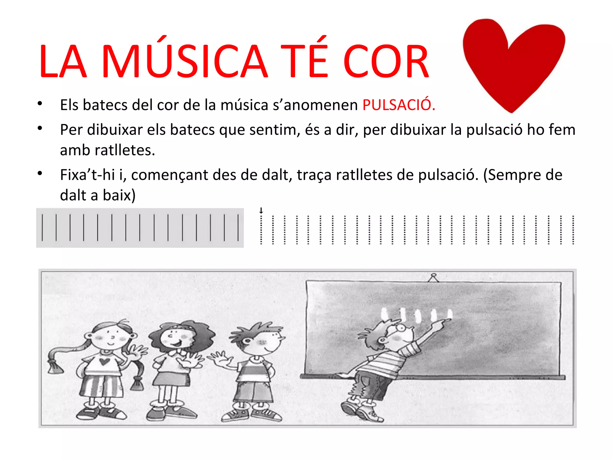 LA MÚSICA TÉ COR
•   Els batecs del cor de la música s’anomenen PULSACIÓ.
•   Per dibuixar els batecs que sentim, és a dir, per dibuixar la pulsació ho fem
    amb ratlletes.
•   Fixa’t-hi i, començant des de dalt, traça ratlletes de pulsació. (Sempre de
    dalt a baix)
 