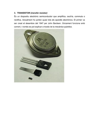 3. TRANSISTOR (transfer resistor)
És un dispositiu electrònic semiconductor que amplifica, oscil·la, commuta o
rectifica. Actualment ho porten quasi tots els aparells electrònics. El primer va
ser creat el desembre del 1947 per John Bardeen. Únicament funciona amb
corrent, i només es pot explicar a través de la mecànica quàntica.
 