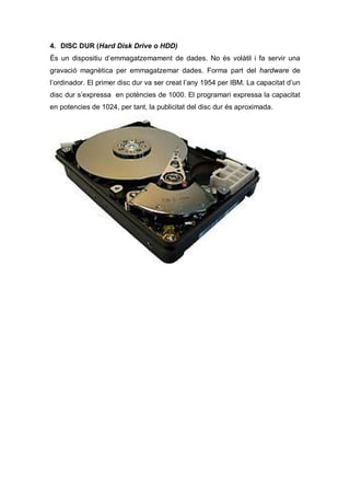 4. DISC DUR (Hard Disk Drive o HDD)
És un dispositiu d’emmagatzemament de dades. No és volàtil i fa servir una
gravació magnètica per emmagatzemar dades. Forma part del hardware de
l’ordinador. El primer disc dur va ser creat l’any 1954 per IBM. La capacitat d’un
disc dur s’expressa en potències de 1000. El programari expressa la capacitat
en potencies de 1024, per tant, la publicitat del disc dur és aproximada.
 