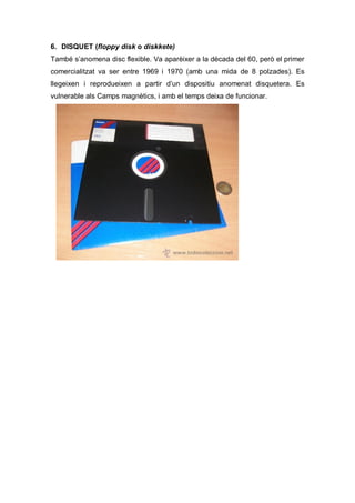6. DISQUET (floppy disk o diskkete)
També s’anomena disc flexible. Va aparèixer a la dècada del 60, però el primer
comercialitzat va ser entre 1969 i 1970 (amb una mida de 8 polzades). Es
llegeixen i reprodueixen a partir d’un dispositiu anomenat disquetera. Es
vulnerable als Camps magnètics, i amb el temps deixa de funcionar.
 
