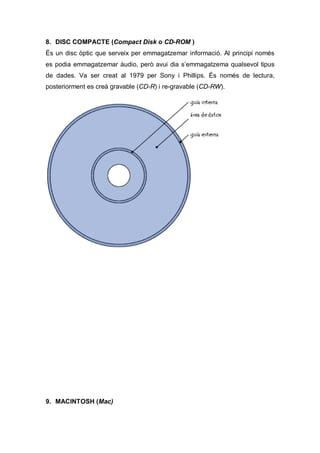 8. DISC COMPACTE (Compact Disk o CD-ROM )
És un disc òptic que serveix per emmagatzemar informació. Al principi només
es podia emmagatzemar àudio, però avui dia s’emmagatzema qualsevol tipus
de dades. Va ser creat al 1979 per Sony i Phillips. És només de lectura,
posteriorment es creà gravable (CD-R) i re-gravable (CD-RW).




9. MACINTOSH (Mac)
 