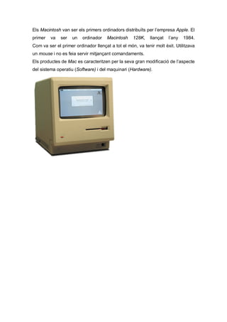 Els Macintosh van ser els primers ordinadors distribuïts per l’empresa Apple. El
primer   va   ser   un   ordinador    Macintosh    128K,    llançat   l’any   1984.
Com va ser el primer ordinador llençat a tot el món, va tenir molt èxit. Utilitzava
un mouse i no es feia servir mitjançant comandaments.
Els productes de Mac es caracteritzen per la seva gran modificació de l’aspecte
del sistema operatiu (Software) i del maquinari (Hardware).
 