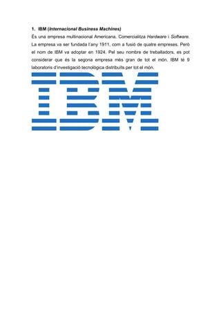 1. IBM (Internacional Business Machines)
És una empresa multinacional Americana. Comercialitza Hardware i Software.
La empresa va ser fundada l’any 1911, com a fusió de quatre empreses. Però
el nom de IBM va adoptar en 1924. Pel seu nombre de treballadors, es pot
considerar que és la segona empresa més gran de tot el món. IBM té 9
laboratoris d’investigació tecnològica distribuïts per tot el món.
 