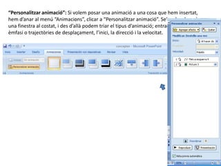 “Personalitzar animació”: Si volem posar una animació a una cosa que hem insertat,
hem d’anar al menú “Animacions”, clicar a “Personalitzar animació”. Se’ns desplegarà
una finestra al costat, i des d’allà podem triar el tipus d’animació; entrada, sortida,
èmfasi o trajectòries de desplaçament, l’inici, la direcció i la velocitat.
 