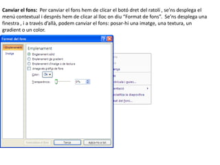 Canviar el fons: Per canviar el fons hem de clicar el botó dret del ratolí , se’ns desplega el
menú contextual i després hem de clicar al lloc on diu “Format de fons”. Se’ns desplega una
finestra , i a través d’allà, podem canviar el fons: posar-hi una imatge, una textura, un
gradient o un color.
 
