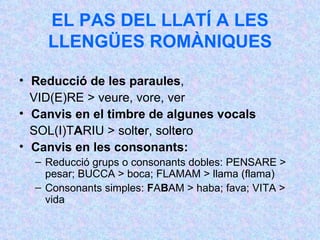 EL PAS DEL LLATÍ A LES LLENGÜES ROMÀNIQUES Reducció de les paraules , VID(E)RE > veure, vore, ver Canvis en el timbre de algunes vocals SOL(I)T A RIU > solt e r, solt e ro Canvis en les consonants:   Reducció grups o consonants dobles: PENSARE > pesar; BUCCA > boca; FLAMAM > llama (flama) Consonants simples:  F A B AM > haba; fava; VITA > vida 