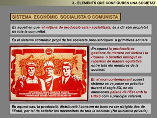 3.- ELEMENTS QUE CONFIGUREN UNA SOCIETAT 
SISTEMA ECONÒMIC SOCIALISTA O COMUNISTA 
És aquell en que el mitjans de producció estan socialitzats, és a dir són propietat 
de tota la comunitat. 
És el sistema econòmic propi de les societats prehistòriques o primitives actuals. 
En aquest la producció es 
gestiona de manera col·lectiva i la 
riquesa o benefici obtingut es 
reparteix de manera equitativa 
entre tots els membres de la 
societat. 
En el mon contemporani aquest 
sistema es va posar en pràctica 
durant el segle XX, en els 
anomenats països de l’Est amb la 
URSS com a principal referent. 
En aquest cas, la producció, distribució i consum de bens va ser dirigida des de 
l’Estat, per tal de satisfer les necessitats de tota la societat. (No iniciativa privada) 
 