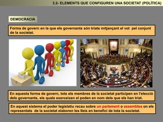 DEMOCRACIA 
3.2- ELEMENTS QUE CONFIGUREN UNA SOCIETAT (POLÍTICA) 
Forma de govern en la que els governants són triats mitjançant el vot pel conjunt 
de la societat. 
En aquesta forma de govern, tots els membres de la societat participen en l'elecció 
dels governants, els quals exerceixen el poden en nom dels que els han triat. 
En aquest sistema el poder legislatiu recau sobre un parlament o assemblea on els 
representats de la societat elaboren les lleis en benefici de tota la societat. 
 