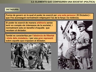 DICTADURA 
3.2- ELEMENTS QUE CONFIGUREN UNA SOCIETAT (POLÍTICA) 
Forma de govern en la qual el poder és exercit per una sola persona ( El Dictador) i 
que l’ha aconseguit normalment mitjançant l'ús de la força i la violència. 
El poder és exercit de manera arbitraria sense 
tenir en compte els interessos de la societat, i 
normalment sols en benefici d’aquells que 
recolzen al dictador. 
També es caracteritza per l’absència de llibertat 
i drets dels ciutadans, i per una gran repressió 
sobre aquells que s'oposen al dictador. 
 