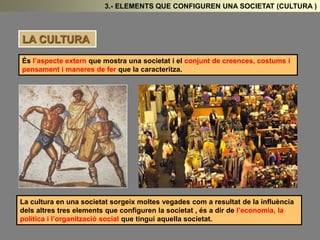 3.- ELEMENTS QUE CONFIGUREN UNA SOCIETAT (CULTURA ) 
LA CULTURA 
És l’aspecte extern que mostra una societat i el conjunt de creences, costums i 
pensament i maneres de fer que la caracteritza. 
La cultura en una societat sorgeix moltes vegades com a resultat de la influència 
dels altres tres elements que configuren la societat , és a dir de l’economia, la 
política i l’organització social que tingui aquella societat. 
 