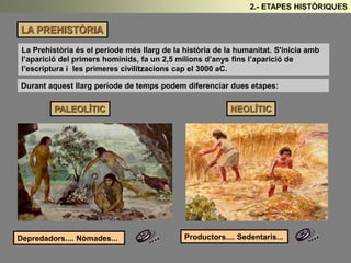 LA PREHISTÒRIA 
2.- ETAPES HISTÒRIQUES 
La Prehistòria és el període més llarg de la història de la humanitat. S'inicia amb 
l’aparició del primers homínids, fa un 2,5 milions d’anys fins l’aparició de 
l’escriptura i les primeres civilitzacions cap el 3000 aC. 
Durant aquest llarg període de temps podem diferenciar dues etapes: 
PALEOLÍTIC NEOLÍTIC 
Depredadors.... Nòmades... Productors.... Sedentaris... 
 