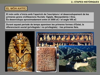 EL MÓN ANTIC 
2.- ETAPES HISTÒRIQUES 
El món antic s'inicia amb l’aparició de l’escriptura i el desenvolupament de les 
primeres grans civilitzacions fluvials: Egipte, Mesopotàmia i Xina. 
És desenvolupa aproximadament entre el 3000 aC i el segle VIII aC 
Durant aquest període de temps apareixen les primeres formes d’Estat, la 
diferenciació social (privilegiats i no privilegiats) i les primeres lleis. 
 