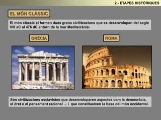 EL MÓN CLÀSSIC 
2.- ETAPES HISTÒRIQUES 
El món clàssic el formen dues grans civilitzacions que es desenvolupen del segle 
VIII aC al 476 dC entorn de la mar Mediterrània: 
GRÈCIA ROMA 
Són civilitzacions esclavistes que desenvoluparen aspectes com la democràcia, 
el dret o el pensament racional ... i que constitueixen la base del món occidental. 
 