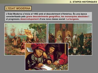 L’EDAT MODERNA 
2.- ETAPES HISTÒRIQUES 
L’Edat Moderna s’inicia al 1492 amb el descobriment d’Amèrica. És una època 
caracteritzada pels grans descobriments geogràfics, les monarquies absolutes i 
el progressiu desenvolupament d’una nova classe social: La burgesia. 
 